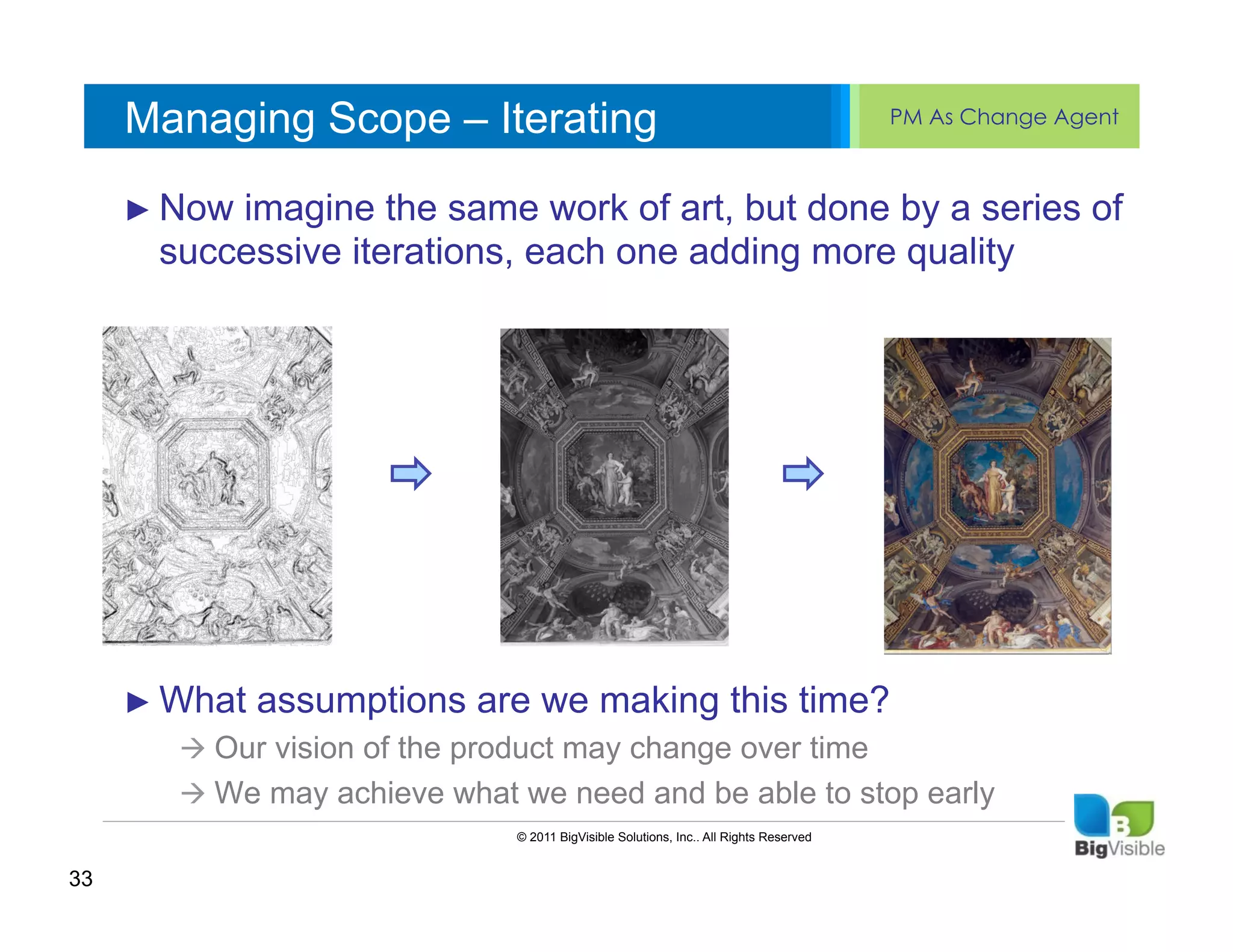 Managing Scope – Iterating                                                          PM As Change Agent


     Click to imagine_____ ____ ______ but done by a series of
     ►  Now edit Master text styles of art,
     ____ __ ____ the same work
     Second_____ iterations, each one adding more quality
     _____ level
        successive
     Third level
     ____ _____
     Fourth level
     _____ _____
     Fifth level
     ____ _____




     ►  What   assumptions are we making this time?
        à  Our vision of the product may change over time
        à  We may achieve what we need and be able to stop early
                                © 2011 BigVisible Solutions, Inc.. All Rights Reserved


33
 
