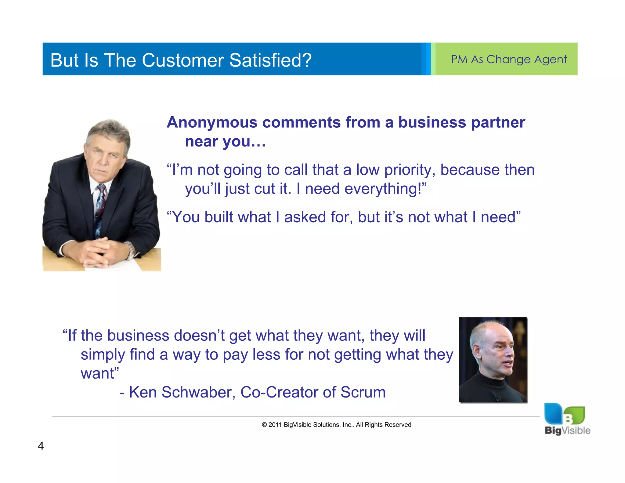 But Is The Customer Satisfied?                                                          PM As Change Agent


    Click to edit Master text styles
    ____ __ ____ _____ ____ ______
    Second_____
    _____ levelAnonymous comments from a business partner
    ____ _____ near you…
    Third level
    Fourth level “I’m not going to call that a low priority, because then
    _____ _____
    ____ _____ you’ll just cut it. I need everything!”
    Fifth level
                    “You built what I asked for, but it’s not what I need”




     “If the business doesn’t get what they want, they will
         simply find a way to pay less for not getting what they
         want”
               - Ken Schwaber, Co-Creator of Scrum
                                   © 2011 BigVisible Solutions, Inc.. All Rights Reserved


4
 