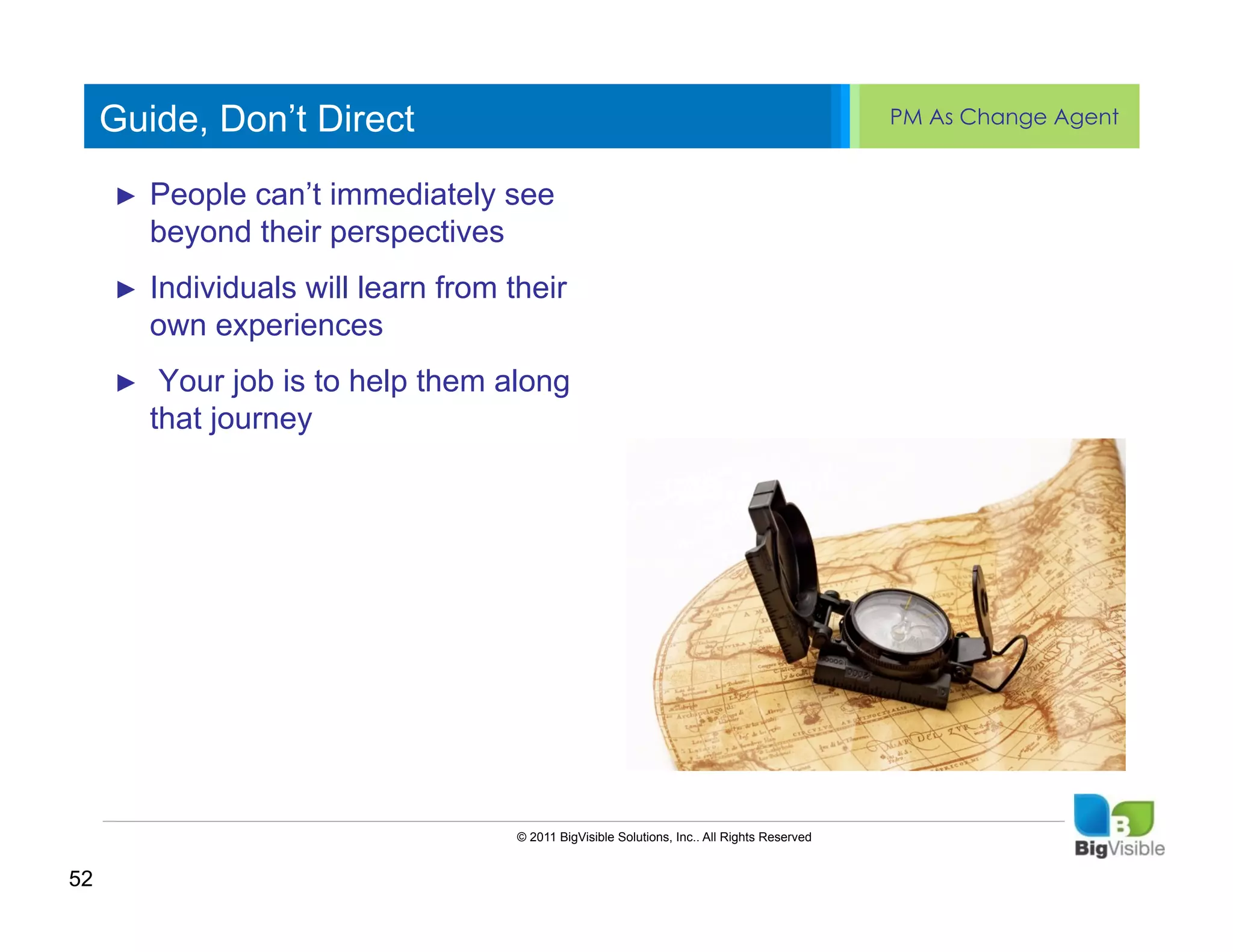 Guide, Don’t Direct                                                                     PM As Change Agent


     ►  Peopleedit Master text see ______
     Click to can’t immediately styles
     ____ __ ____ _____ ____
     _____ level perspectives
        beyond their
     Second_____
     Third level
     ____ _____
     ►  Individuals will learn from their
     Fourthexperiences
        own _____
     _____ level
     Fifth level
     ____ _____
     ►  Your job is to help them along
        that journey




                                    © 2011 BigVisible Solutions, Inc.. All Rights Reserved


52
 