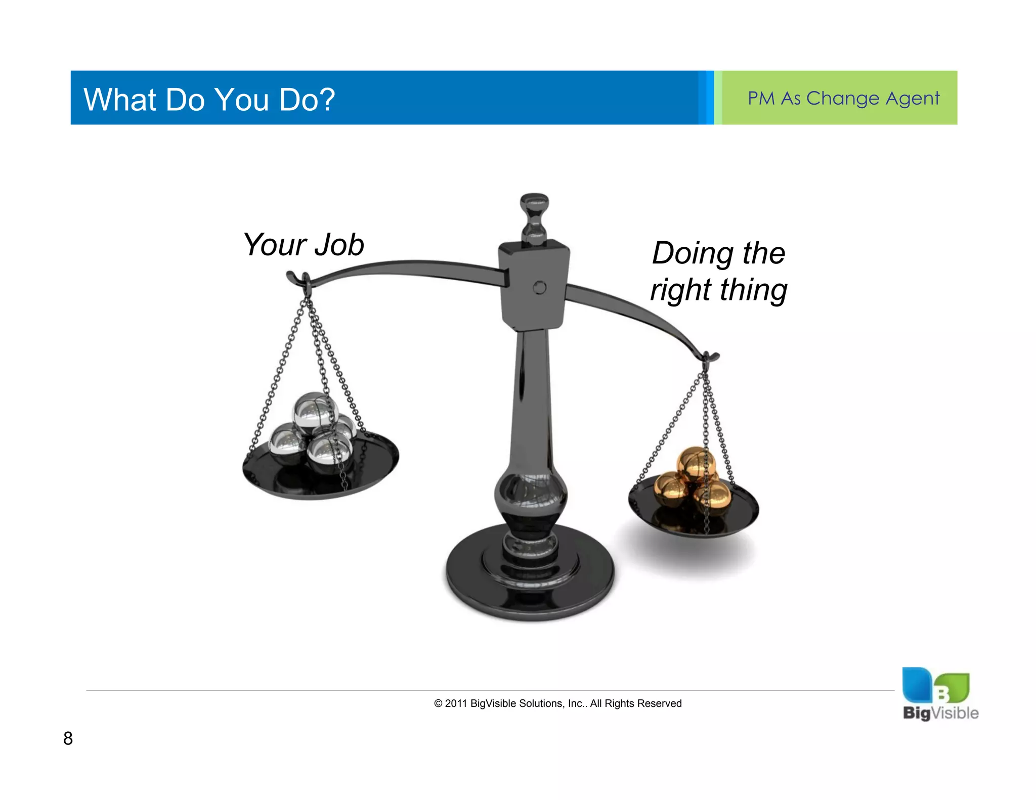 What Do You Do?                                                               PM As Change Agent


    Click to edit Master text styles
    ____ __ ____ _____ ____ ______
    Second_____
    _____ level
    Third levelYour Job
    ____ _____                                                         Doing the
    Fourth level
    _____ _____                                                        right thing
    Fifth level
    ____ _____




                         © 2011 BigVisible Solutions, Inc.. All Rights Reserved


8
 