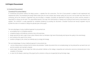 5.0 Project Procurement
Conventional Procurement Method
In conventional procurement method, the design process is separate from the construction. This form of procurement is suitable for both experienced and
inexperienced clients. Fully developing the design before tender gives the client certainty about design quality and cost, but it can be slower than other forms of
contracting, and as the contractor is appointed only once the design is complete. Consultants are appointed for design and cost control, and the contractor is
responsible for carrying out the works. This responsibility extends to all scope, from workmanship to materials and including all work done by subcontractors and
suppliers. The contractor is usually appointed by competitive tendering by providing full documents. Consultant structural and services engineers may be
by either the client or his advisers to design the specialist parts of the project.
5.1 Contract Procurement
The main advantages of using a traditional approach to procurement are:
• accountability due to a competitive selection
• competitive equity as all tendering contractors bid on the same basis
• design lead and the client is able to have a direct influence which can facilitate a high level of functionality and improve the quality in the overall design
• price certainty at the award of the contract
• variations (changes) to the contract are relatively easy to arrange and manage
The main disadvantages of using a traditional approach to procurement are:
• can be a timely process to produce the full contract documentation. Tenders documents from an incomplete design can be produced but can lead to less cost
and time certainty, and may lead to disputes
• overall project duration may be longer than other procurement methods as the strategy is sequential and construction cannot be commenced prior to the
completion of the design
• no input into the design or planning of the project by the contractor as they are not appointed during the design stage.
 