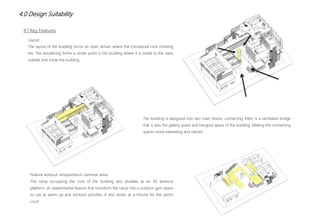 4.0 Design Suitability
Layout
The layout of the building forms an open atrium where the introduced rock climbing
lies. The bouldering forms a center point in the building where it is visible to the users
outside and inside the building
The building is designed into two main blocks, connecting them is a ventilated bridge
that is also the gallery space and hangout space of the building. Making the connecting
spaces more interesting and vibrant.
Feature workout ramp(workout common area)
The ramp occupying the core of the building also doubles as an 3D workout
platform, an experimental feature that transform the ramp into a outdoor gym space
to use as warm up and workout activities. It also works as a tribune for the sports
court
4.1 Key Features
 