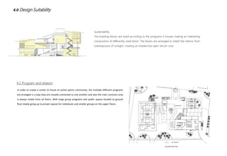 4.0 Design Suitability
Sustainability
The building blocks are sized according to the programs it houses making an interesting
composition of differently sized block. The blocks are arranged to shield the interior from
overexposure of sunlight, creating an shaded but open atrium core
4.2 Program and relation
Ground Floor Plan
In order to create a center to house an active sports community, the multiple different programs
are arranged in a way they are visually connected to one another and also the main common area
is always visible from all floors. With large group programs and public spaces located at ground
floor slowly going up to private spaces for individuals and smaller groups on the upper floors.
 