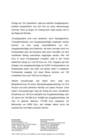 Erträge auf. Von Sparplänen, egal aus welchem Anlagesegment,
profitiert hauptsächlich, wer sich früh um seine Altersvorsorge
kümmert. Denn je länger ein Vertrag läuft, desto besser wird in
der Regel die Rendite.

„Fondssparpläne sind noch attraktiver, wenn Depotgebühren,
Transaktionskosten und Ausgabeaufschläge eingespart werden
können“,          so      Uwe        Lange,       Geschäftsführer            von       AVL.
Ausgabeaufschläge sind Gebühren, die beim normalen Kauf von
Fondsanteilen über die Hausbank oder einen Vermittler von dem
investierten Betrag automatisch abgezogen werden. Wer 100
Euro in einen Fondssparplan investiert, zahlt in den Fonds
tatsächlich häufig nur rund 95 Euro ein. AVL hingegen gibt den
Anlegern die Ausgabeaufschläge bei 9.295 Fondssparplänen als
Direktrabatte weiter, das heißt, sie werden direkt in zusätzliche
Fondsanteile angelegt. Auf diese Weise kommen von 100
investierten Euro auch 100 Euro im Depot an.

Welche          Auswirkungen              das     haben         kann,       zeigt          eine
Beispielrechnung mit einem Standardausgabeaufschlag von fünf
Prozent und einer jährlichen Rendite von sieben Prozent. Unter
diesen Voraussetzungen liegt der Ertrag bei einer monatlichen
Einzahlung von 100 Euro abzüglich des Ausgabeaufschlags nach
35 Jahren bei 164.586 Euro. Entfällt der Ausgabeaufschlag, hat
man im gleichen Zeitraum 173.248 Euro angespart: ein
Mehrertrag von 8.662 Euro, den Anleger alleine durch die
Auswahl des Vermittlers erreichen können.




Pressekontakt                                   Unternehmenskontakt
Bernd Münchinger                                Uwe Lange
echolot pr GmbH & Co. KG                        AVL Finanzdienstleistung Investmentfonds
Schulze-Delitzsch-Str. 16 ▪ 70565 Stuttgart     Poststraße 15/1 71384 Weinstadt
Telefon: +49 (0)711 99014-80                    Telefon: +49 (0)1805 996 906*
Telefax: +49 (0)711 99014-89                    Telefax: +49 (0)1805 996 907*
muenchinger@echolot-pr.de                       presse@avl-investmentfonds.de
www.echolot-pr.de                               www.avl-investmentfonds.de

*Mo-Fr. 08:00-18:00 Uhr. (0,14 EUR/Min. aus dem Festnetz, Mobilfunk max. 0,42 EUR/Min.)
 
