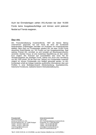 Auch bei Einmalanlagen zahlen AVL-Kunden bei über 16.000
Fonds keine Ausgabeaufschläge und können somit jederzeit
flexibel auf Trends reagieren.




Über AVL
AVL Finanzdienstleistung Investmentfonds, 1997 als kleines Startup
Unternehmen gegründet, hat sich heute als einer der bundesweit
bedeutendsten unabhängigen Vermittler von Produkten mit Investmentansatz
etabliert. Beim Kauf von Fondsanteilen gewährt AVL bei etwa 16.000 Fonds
steuerfreie Direkt-Rabatte von 100 Prozent auf den Ausgabeaufschlag. Egal
welches Produkt AVL vermittelt, es wird komplett auf Abschlussprovisionen
verzichtet. Darüber hinaus ist eine kostenlose Depotführung ab dem ersten
Euro möglich. AVL finanziert sich ausschließlich über einen Teil der
Verwaltungsgebühr der jeweiligen Fonds, welche sich durch eine Vermittlung
von AVL nicht erhöht. Da der Kauf bzw. Verkauf von Fondsanteilen kostenlos
möglich ist, können Fondsanteile zum Nulltarif gehandelt werden. Im AVL
Kundenlogin erhält der Anleger kostenlos ausführliche Informationen über sein
Portfolio in einer Multidepot-Ansicht (Wertentwicklung, Quartalsberichte,
historische Fondskurse, realisierte Gewinn-/Verlustdarstellung etc).




Pressekontakt                                  Unternehmenskontakt
Bernd Münchinger                               Uwe Lange
echolot pr GmbH & Co. KG                       AVL Finanzdienstleistung Investmentfonds
Schulze-Delitzsch-Str. 16 ▪ 70565 Stuttgart    Poststraße 15/1 71384 Weinstadt
Telefon: +49 (0)711 99014-80                   Telefon: +49 (0)1805 996 906*
Telefax: +49 (0)711 99014-89                   Telefax: +49 (0)1805 996 907*
muenchinger@echolot-pr.de                      presse@avl-investmentfonds.de
www.echolot-pr.de                              www.avl-investmentfonds.de

*Mo-Fr. 08:00-18:00 Uhr. (0,14 EUR/Min. aus dem Festnetz, Mobilfunk max. 0,42 EUR/Min.)
 