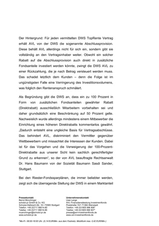 Der Hintergrund: Für jeden vermittelten DWS TopRente Vertrag
erhält AVL von der DWS die sogenannte Abschlussprovision.
Diese behält AVL allerdings nicht für sich ein, sondern gibt sie
vollständig an den Vertragsinhaber weiter. Obwohl ein solcher
Rabatt auf die Abschlussprovision auch direkt in zusätzliche
Fondsanteile investiert werden könnte, zwingt die DWS AVL zu
einer Rückzahlung, die je nach Betrag versteuert werden muss.
Das schadet letztlich dem Kunden – denn die Folge ist im
ungünstigsten Falle eine Verringerung des Investitionsvolumens,
was folglich den Rentenanspruch schmälert.

Als Begründung gibt die DWS an, dass ein zu 100 Prozent in
Form        von      zusätzlichen             Fondsanteilen        gewährter          Rabatt
(Direktrabatt) ausschließlich Mitarbeitern vorbehalten sei und
daher grundsätzlich eine Beschränkung auf 50 Prozent gelte.
Nachweislich wurde allerdings mindestens einem Mitbewerber die
Einrichtung eines höheren Direktrabatts kommentarlos gewährt.
„Dadurch entsteht eine ungleiche Basis für Vertragsabschlüsse.
Das behindert AVL, diskriminiert den Vermittler gegenüber
Wettbewerbern und missachtet die Interessen der Kunden. Dabei
ist für das Vorgehen und die Verweigerung der 100-Prozent-
Direktrabatte aus unserer Sicht kein sachlich gerechtfertigter
Grund zu erkennen“, so der von AVL beauftragte Rechtsanwalt
Dr. Hans Baumann von der Sozietät Baumann Sasdi Sander,
Stuttgart.

Bei den Riester-Fondssparplänen, die immer beliebter werden,
zeigt sich die überragende Stellung der DWS in einem Marktanteil



Pressekontakt                                    Unternehmenskontakt
Bernd Münchinger                                 Uwe Lange
echolot pr GmbH & Co. KG                         AVL Finanzdienstleistung Investmentfonds
Schulze-Delitzsch-Str. 16 ▪ 70565 Stuttgart      Poststraße 15/1 71384 Weinstadt
Telefon: +49 (0)711 99014-80                     Telefon: +49 (0)1805 996 906*
Telefax: +49 (0)711 99014-89                     Telefax: +49 (0)1805 996 907*
muenchinger@echolot-pr.de                        presse@avl-investmentfonds.de
www.echolot-pr.de                                www.avl-investmentfonds.de

*Mo-Fr. 08:00-18:00 Uhr. (0,14 EUR/Min. aus dem Festnetz, Mobilfunk max. 0,42 EUR/Min.)
 