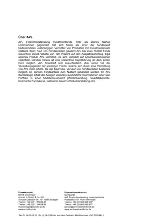 Über AVL
AVL Finanzdienstleistung Investmentfonds, 1997 als kleines Startup
Unternehmen gegründet, hat sich heute als einer der bundesweit
bedeutendsten unabhängigen Vermittler von Produkten mit Investmentansatz
etabliert. Beim Kauf von Fondsanteilen gewährt AVL bei etwa 16.000 Fonds
steuerfreie Direkt-Rabatte von 100 Prozent auf den Ausgabeaufschlag. Egal
welches Produkt AVL vermittelt, es wird komplett auf Abschlussprovisionen
verzichtet. Darüber hinaus ist eine kostenlose Depotführung ab dem ersten
Euro möglich. AVL finanziert sich ausschließlich über einen Teil der
Verwaltungsgebühr der jeweiligen Fonds, welche sich durch eine Vermittlung
von AVL nicht erhöht. Da der Kauf bzw. Verkauf von Fondsanteilen kostenlos
möglich ist, können Fondsanteile zum Nulltarif gehandelt werden. Im AVL
Kundenlogin erhält der Anleger kostenlos ausführliche Informationen über sein
Portfolio in einer Multidepot-Ansicht (Wertentwicklung, Quartalsberichte,
historische Fondskurse, realisierte Gewinn-/Verlustdarstellung etc).




Pressekontakt                                  Unternehmenskontakt
Bernd Münchinger                               Uwe Lange
echolot pr GmbH & Co. KG                       AVL Finanzdienstleistung Investmentfonds
Schulze-Delitzsch-Str. 16 ▪ 70565 Stuttgart    Poststraße 15/1 71384 Weinstadt
Telefon: +49 (0)711 99014-80                   Telefon: +49 (0)1805 996 906*
Telefax: +49 (0)711 99014-89                   Telefax: +49 (0)1805 996 907*
muenchinger@echolot-pr.de                      presse@avl-investmentfonds.de
www.echolot-pr.de                              www.avl-investmentfonds.de

*Mo-Fr. 08:00-18:00 Uhr. (0,14 EUR/Min. aus dem Festnetz, Mobilfunk max. 0,42 EUR/Min.)
 