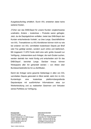 Ausgabeaufschlag erhältlich. Durch AVL entstehen dabei keine
weiteren Kosten.

„Früher war das DAB-Depot für unsere Kunden vergleichsweise
unattraktiv. Andere – kostenlose – Produkte waren gefragter.
Jetzt, da die Depotgebühren entfallen, bietet das DAB-Depot den
Kunden entscheidende Vorteile“, so Uwe Lange, Geschäftsführer
von AVL. Transaktionen zu AVL-Konditionen können nicht nur wie
bei anderen von AVL vermittelten kostenlosen Depots per Brief
oder Fax getätigt werden, sondern auch online und telefonisch.
Mit insgesamt 11.678 Fonds steht eine sehr große Auswahl zur
Verfügung. „Insbesondere auch Anleger, die nach Exoten suchen,
werden deshalb hier meist fündig und entscheiden sich für das
DAB-Depot“,            berichtet        Lange.     Darüber         hinaus       können
Wertpapiere aller Art gehandelt werden – von Aktien über
Bundesschatzbriefe bis hin zu Zertifikaten.

Damit der Anleger seine gesamte Geldanlage in allen von AVL
vermittelten Depots gebündelt im Blick behält, steht ihm im AVL
Kundenlogin                eine         kostenlose         plattformübergreifende
Depotanalyse            mit       ausführlichen      Informationen          etwa        zur
Wertentwicklung und zu realisierten Gewinnen und Verlusten
seines Portfolios zur Verfügung.




Pressekontakt                                Unternehmenskontakt
Bernd Münchinger                             Uwe Lange
echolot pr GmbH & Co. KG                     AVL Finanzdienstleistung Investmentfonds
Schulze-Delitzsch-Str. 16 70565 Stuttgart    Poststraße 15/1 71384 Weinstadt
Telefon: +49 (0)711 99014-80                 Telefon: +49 (0)7151 604 59 30*
Telefax: +49 (0)711 99014-89                 Telefax: +49 (0)7151 604 59 399
muenchinger@echolot-pr.de                    presse@avl-investmentfonds.de
www.echolot-pr.de                            www.avl-investmentfonds.de

*Mo-Fr. 08:00-18:00 Uhr.
 