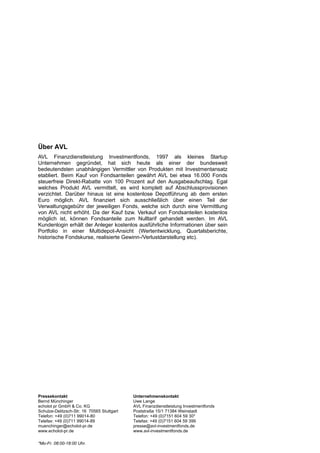 Über AVL
AVL Finanzdienstleistung Investmentfonds, 1997 als kleines Startup
Unternehmen gegründet, hat sich heute als einer der bundesweit
bedeutendsten unabhängigen Vermittler von Produkten mit Investmentansatz
etabliert. Beim Kauf von Fondsanteilen gewährt AVL bei etwa 16.000 Fonds
steuerfreie Direkt-Rabatte von 100 Prozent auf den Ausgabeaufschlag. Egal
welches Produkt AVL vermittelt, es wird komplett auf Abschlussprovisionen
verzichtet. Darüber hinaus ist eine kostenlose Depotführung ab dem ersten
Euro möglich. AVL finanziert sich ausschließlich über einen Teil der
Verwaltungsgebühr der jeweiligen Fonds, welche sich durch eine Vermittlung
von AVL nicht erhöht. Da der Kauf bzw. Verkauf von Fondsanteilen kostenlos
möglich ist, können Fondsanteile zum Nulltarif gehandelt werden. Im AVL
Kundenlogin erhält der Anleger kostenlos ausführliche Informationen über sein
Portfolio in einer Multidepot-Ansicht (Wertentwicklung, Quartalsberichte,
historische Fondskurse, realisierte Gewinn-/Verlustdarstellung etc).




Pressekontakt                               Unternehmenskontakt
Bernd Münchinger                            Uwe Lange
echolot pr GmbH & Co. KG                    AVL Finanzdienstleistung Investmentfonds
Schulze-Delitzsch-Str. 16 70565 Stuttgart   Poststraße 15/1 71384 Weinstadt
Telefon: +49 (0)711 99014-80                Telefon: +49 (0)7151 604 59 30*
Telefax: +49 (0)711 99014-89                Telefax: +49 (0)7151 604 59 399
muenchinger@echolot-pr.de                   presse@avl-investmentfonds.de
www.echolot-pr.de                           www.avl-investmentfonds.de

*Mo-Fr. 08:00-18:00 Uhr.
 