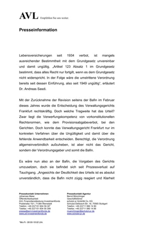 AVL                  Empfehlen Sie uns weiter.



Presseinformation




Lebensversicherungen                seit     1934         verbot,         ist     mangels
ausreichender Bestimmtheit mit dem Grundgesetz unvereinbar
und damit ungültig. „Artikel 123 Absatz 1 im Grundgesetz
bestimmt, dass altes Recht nur fortgilt, wenn es dem Grundgesetz
nicht widerspricht. In der Folge wäre die umstrittene Verordnung
bereits seit dessen Einführung, also seit 1949 ungültig“, erläutert
Dr. Andreas Sasdi.


Mit der Zurücknahme der Revision seitens der Bafin im Februar
dieses Jahres wurde die Entscheidung des Verwaltungsgerichts
Frankfurt rechtskräftig. Doch welche Tragweite hat das Urteil?
Zwar liegt die Verwerfungskompetenz von vorkonstitutionellen
Rechtsnormen,              wie   dem       Provisionsabgabeverbot,               bei       den
Gerichten. Doch konnte das Verwaltungsgericht Frankfurt nur im
konkreten Verfahren über die Ungültigkeit und damit über die
fehlende Anwendbarkeit entscheiden. Berechtigt, die Verordnung
allgemeinverbindlich aufzuheben, ist aber nicht das Gericht,
sondern der Verordnungsgeber und somit die Bafin.


Es wäre nun also an der Bafin, die Vorgaben des Gerichts
umzusetzen, doch sie befindet sich seit Prozessverlust auf
Tauchgang. „Angesichts der Deutlichkeit des Urteils ist es absolut
unverständlich, dass die Bafin nicht zügig reagiert und Klarheit



Pressekontakt Unternehmen                     Pressekontakt Agentur
Johannes Meier                                Bernd Münchinger
Öffentlichkeitsarbeit                         Geschäftsführer
AVL Finanzdienstleistung Investmentfonds      echolot pr GmbH& Co. KG
Poststraße 15/1, 71384 Weinstadt              Schulze-Delitzsch-Str. 16, 70565 Stuttgart
Telefon: +49 (0)7151 604 59 30*               Telefon: +49 (0)711 990 14 80
Telefax: +49 (0)7151 604 59 399               Telefax: +49 (0)711 990 14 89
presse@avl-investmentfonds.de                 muenchinger@echolot-pr.de
www.avl-investmentfonds.de                    www.echolot-pr.de



*Mo-Fr. 08:00-18:00 Uhr.
 