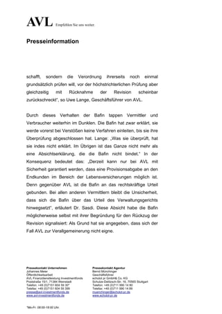 AVL                  Empfehlen Sie uns weiter.



Presseinformation




schafft,      sondern       die     Verordnung        ihrerseits        noch       einmal
grundsätzlich prüfen will, vor der höchstrichterlichen Prüfung aber
gleichzeitig         mit      Rücknahme          der        Revision          scheinbar
zurückschreckt“, so Uwe Lange, Geschäftsführer von AVL.


Durch dieses Verhalten der Bafin tappen Vermittler und
Verbraucher weiterhin im Dunklen. Die Bafin hat zwar erklärt, sie
werde vorerst bei Verstößen keine Verfahren einleiten, bis sie ihre
Überprüfung abgeschlossen hat. Lange: „Was sie überprüft, hat
sie indes nicht erklärt. Im Übrigen ist das Ganze nicht mehr als
eine Absichtserklärung, die die Bafin nicht bindet.“ In der
Konsequenz bedeutet das: „Derzeit kann nur bei AVL mit
Sicherheit garantiert werden, dass eine Provisionsabgabe an den
Endkunden im Bereich der Lebensversicherungen möglich ist.
Denn gegenüber AVL ist die Bafin an das rechtskräftige Urteil
gebunden. Bei allen anderen Vermittlern bleibt die Unsicherheit,
dass sich die Bafin über das Urteil des Verwaltungsgerichts
hinwegsetzt“, erläutert Dr. Sasdi. Diese Absicht habe die Bafin
möglicherweise selbst mit ihrer Begründung für den Rückzug der
Revision signalisiert: Als Grund hat sie angegeben, dass sich der
Fall AVL zur Verallgemeinerung nicht eigne.




Pressekontakt Unternehmen                   Pressekontakt Agentur
Johannes Meier                              Bernd Münchinger
Öffentlichkeitsarbeit                       Geschäftsführer
AVL Finanzdienstleistung Investmentfonds    echolot pr GmbH& Co. KG
Poststraße 15/1, 71384 Weinstadt            Schulze-Delitzsch-Str. 16, 70565 Stuttgart
Telefon: +49 (0)7151 604 59 30*             Telefon: +49 (0)711 990 14 80
Telefax: +49 (0)7151 604 59 399             Telefax: +49 (0)711 990 14 89
presse@avl-investmentfonds.de               muenchinger@echolot-pr.de
www.avl-investmentfonds.de                  www.echolot-pr.de



*Mo-Fr. 08:00-18:00 Uhr.
 