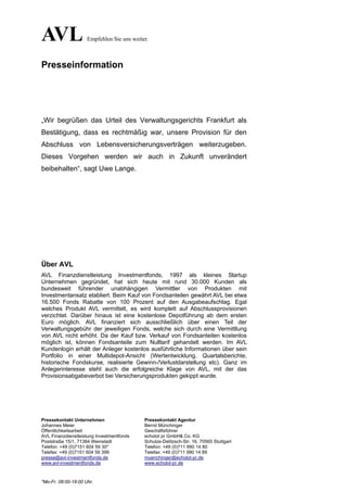 AVL                  Empfehlen Sie uns weiter.



Presseinformation




„Wir begrüßen das Urteil des Verwaltungsgerichts Frankfurt als
Bestätigung, dass es rechtmäßig war, unsere Provision für den
Abschluss von Lebensversicherungsverträgen weiterzugeben.
Dieses Vorgehen werden wir auch in Zukunft unverändert
beibehalten“, sagt Uwe Lange.




Über AVL
AVL Finanzdienstleistung Investmentfonds, 1997 als kleines Startup
Unternehmen gegründet, hat sich heute mit rund 30.000 Kunden als
bundesweit führender unabhängigen Vermittler von Produkten mit
Investmentansatz etabliert. Beim Kauf von Fondsanteilen gewährt AVL bei etwa
16.500 Fonds Rabatte von 100 Prozent auf den Ausgabeaufschlag. Egal
welches Produkt AVL vermittelt, es wird komplett auf Abschlussprovisionen
verzichtet. Darüber hinaus ist eine kostenlose Depotführung ab dem ersten
Euro möglich. AVL finanziert sich ausschließlich über einen Teil der
Verwaltungsgebühr der jeweiligen Fonds, welche sich durch eine Vermittlung
von AVL nicht erhöht. Da der Kauf bzw. Verkauf von Fondsanteilen kostenlos
möglich ist, können Fondsanteile zum Nulltarif gehandelt werden. Im AVL
Kundenlogin erhält der Anleger kostenlos ausführliche Informationen über sein
Portfolio in einer Multidepot-Ansicht (Wertentwicklung, Quartalsberichte,
historische Fondskurse, realisierte Gewinn-/Verlustdarstellung etc). Ganz im
Anlegerinteresse steht auch die erfolgreiche Klage von AVL, mit der das
Provisionsabgabeverbot bei Versicherungsprodukten gekippt wurde.




Pressekontakt Unternehmen                   Pressekontakt Agentur
Johannes Meier                              Bernd Münchinger
Öffentlichkeitsarbeit                       Geschäftsführer
AVL Finanzdienstleistung Investmentfonds    echolot pr GmbH& Co. KG
Poststraße 15/1, 71384 Weinstadt            Schulze-Delitzsch-Str. 16, 70565 Stuttgart
Telefon: +49 (0)7151 604 59 30*             Telefon: +49 (0)711 990 14 80
Telefax: +49 (0)7151 604 59 399             Telefax: +49 (0)711 990 14 89
presse@avl-investmentfonds.de               muenchinger@echolot-pr.de
www.avl-investmentfonds.de                  www.echolot-pr.de



*Mo-Fr. 08:00-18:00 Uhr.
 