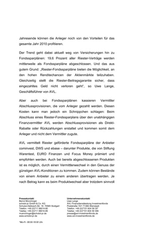 Jahresende können die Anleger noch von den Vorteilen für das
gesamte Jahr 2010 profitieren.

Der Trend geht dabei aktuell weg von Versicherungen hin zu
Fondssparplänen: 19,6 Prozent aller Riester-Verträge werden
mittlerweile als Fondssparpläne abgeschlossen. Und das aus
gutem Grund: „Riester-Fondssparpläne bieten die Möglichkeit, an
den     hohen        Renditechancen            der     Aktienmärkte          teilzuhaben.
Gleichzeitig stellt die Riester-Beitragsgarantie sicher, dass
eingezahltes         Geld       nicht       verloren    geht“,      so     Uwe      Lange,
Geschäftsführer von AVL.

Aber       auch        bei       Fondssparplänen              kassieren         Vermittler
Abschlussprovisionen, die vom Anleger gezahlt werden. Diesen
Kosten kann man jedoch ein Schnippchen schlagen: Beim
Abschluss eines Riester-Fondssparplans über den unabhängigen
Finanzvermittler AVL werden Abschlussprovisionen als Direkt-
Rabatte oder Rückzahlungen erstattet und kommen somit dem
Anleger und nicht dem Vermittler zugute.

AVL vermittelt Riester geförderte Fondssparpläne der Anbieter
cominvest, DWS und ebase – darunter Produkte, die von Stiftung
Warentest, EURO Finanzen und Focus Money prämiert und
empfohlen werden. Auch bei bereits abgeschlossenen Produkten
ist es möglich, durch einen Vermittlerwechsel in den Genuss der
günstigen AVL-Konditionen zu kommen. Zudem können Bestände
von einem Anbieter zu einem anderen übertragen werden. Je
nach Betrag kann es beim Produktwechsel aber trotzdem sinnvoll




Pressekontakt                                   Unternehmenskontakt
Bernd Münchinger                                Uwe Lange
echolot pr GmbH & Co. KG                        AVL Finanzdienstleistung Investmentfonds
Schulze-Delitzsch-Str. 16 70565 Stuttgart       Poststraße 15/1 71384 Weinstadt
Telefon: +49 (0)711 99014-80                    Telefon: +49 (0)7151 604 59 30*
Telefax: +49 (0)711 99014-89                    Telefax: +49 (0)7151 604 59 399
muenchinger@echolot-pr.de                       presse@avl-investmentfonds.de
www.echolot-pr.de                               www.avl-investmentfonds.de

*Mo-Fr. 08:00-18:00 Uhr.
 