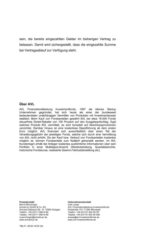 sein, die bereits eingezahlten Gelder im bisherigen Vertrag zu
belassen. Damit wird sichergestellt, dass die eingezahlte Summe
bei Vertragsablauf zur Verfügung steht.




Über AVL
AVL Finanzdienstleistung Investmentfonds, 1997 als kleines Startup
Unternehmen gegründet, hat sich heute als einer der bundesweit
bedeutendsten unabhängigen Vermittler von Produkten mit Investmentansatz
etabliert. Beim Kauf von Fondsanteilen gewährt AVL bei etwa 16.000 Fonds
steuerfreie Direkt-Rabatte von 100 Prozent auf den Ausgabeaufschlag. Egal
welches Produkt AVL vermittelt, es wird komplett auf Abschlussprovisionen
verzichtet. Darüber hinaus ist eine kostenlose Depotführung ab dem ersten
Euro möglich. AVL finanziert sich ausschließlich über einen Teil der
Verwaltungsgebühr der jeweiligen Fonds, welche sich durch eine Vermittlung
von AVL nicht erhöht. Da der Kauf bzw. Verkauf von Fondsanteilen kostenlos
möglich ist, können Fondsanteile zum Nulltarif gehandelt werden. Im AVL
Kundenlogin erhält der Anleger kostenlos ausführliche Informationen über sein
Portfolio in einer Multidepot-Ansicht (Wertentwicklung, Quartalsberichte,
historische Fondskurse, realisierte Gewinn-/Verlustdarstellung etc).




Pressekontakt                               Unternehmenskontakt
Bernd Münchinger                            Uwe Lange
echolot pr GmbH & Co. KG                    AVL Finanzdienstleistung Investmentfonds
Schulze-Delitzsch-Str. 16 70565 Stuttgart   Poststraße 15/1 71384 Weinstadt
Telefon: +49 (0)711 99014-80                Telefon: +49 (0)7151 604 59 30*
Telefax: +49 (0)711 99014-89                Telefax: +49 (0)7151 604 59 399
muenchinger@echolot-pr.de                   presse@avl-investmentfonds.de
www.echolot-pr.de                           www.avl-investmentfonds.de

*Mo-Fr. 08:00-18:00 Uhr.
 