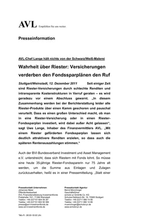 AVL                  Empfehlen Sie uns weiter.



Presseinformation



AVL-Chef Lange hält nichts von der Schwarz/Weiß-Malerei

Wahrheit über Riester: Versicherungen
verderben den Fondssparplänen den Ruf
Stuttgart/Weinstadt, 12. Dezember 2011                              Seit einiger Zeit
sind Riester-Versicherungen durch schlechte Renditen und
intransparente Kostenstrukturen in Verruf geraten – es wird
geradezu         vor        einem     Abschluss        gewarnt.          „In     diesem
Zusammenhang werden bei der Berichterstattung leider alle
Riester-Produkte über einen Kamm geschoren und pauschal
verurteilt. Dass es einen großen Unterschied macht, ob man
in    eine      Riester-Versicherung              oder       in     einen       Riester-
Fondssparplan investiert, wird dabei außer Acht gelassen“,
sagt Uwe Lange, Inhaber des Finanzvermittlers AVL. „Mit
einem       Riester          geförderten     Fondssparplan              lassen           sich
deutlich attraktivere Renditen erzielen, so dass auch die
späteren Rentenauszahlungen stimmen.“


Auch der BVI Bundesverband Investment und Asset Management
e.V. unterstreicht, dass sich Riestern mit Fonds lohnt. So müsse
eine heute 35-jährige Riester-Fondssparerin nur 75 Jahre alt
werden,        um          die   Summe      aus      Einlagen          und       Zulagen
zurückzuerhalten, heißt es in einer Pressemitteilung. „Statt einer



Pressekontakt Unternehmen                   Pressekontakt Agentur
Johannes Meier                              Bernd Münchinger
Öffentlichkeitsarbeit                       Geschäftsführer
AVL Finanzdienstleistung Investmentfonds    echolot pr GmbH& Co. KG
Poststraße 15/1, 71384 Weinstadt            Schulze-Delitzsch-Str. 16, 70565 Stuttgart
Telefon: +49 (0)7151 604 59 30*             Telefon: +49 (0)711 990 14 80
Telefax: +49 (0)7151 604 59 399             Telefax: +49 (0)711 990 14 89
presse@avl-investmentfonds.de               muenchinger@echolot-pr.de
www.avl-investmentfonds.de                  www.echolot-pr.de


*Mo-Fr. 08:00-18:00 Uhr.
 