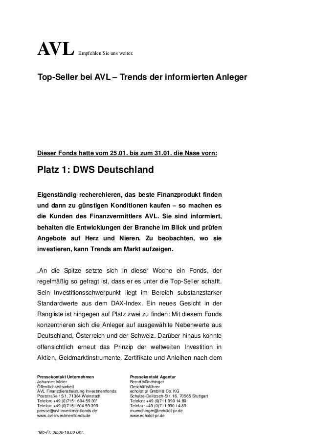 Pressekontakt Unternehmen Pressekontakt Agentur
Johannes Meier Bernd Münchinger
Öffentlichkeitsarbeit Geschäftsführer
AVL Finanzdienstleistung Investmentfonds echolot pr GmbH& Co. KG
Poststraße 15/1, 71384 Weinstadt Schulze-Delitzsch-Str. 16, 70565 Stuttgart
Telefon: +49 (0)7151 604 59 30* Telefon: +49 (0)711 990 14 80
Telefax: +49 (0)7151 604 59 399 Telefax: +49 (0)711 990 14 89
presse@avl-investmentfonds.de muenchinger@echolot-pr.de
www.avl-investmentfonds.de www.echolot-pr.de
*Mo-Fr. 08:00-18:00 Uhr.
Dieser Fonds hatte vom 25.01. bis zum 31.01. die Nase vorn:
Platz 1: DWS Deutschland
Eigenständig recherchieren, das beste Finanzprodukt finden
und dann zu günstigen Konditionen kaufen – so machen es
die Kunden des Finanzvermittlers AVL. Sie sind informiert,
behalten die Entwicklungen der Branche im Blick und prüfen
Angebote auf Herz und Nieren. Zu beobachten, wo sie
investieren, kann Trends am Markt aufzeigen.
„An die Spitze setzte sich in dieser Woche ein Fonds, der
regelmäßig so gefragt ist, dass er es unter die Top-Seller schafft.
Sein Investitionsschwerpunkt liegt im Bereich substanzstarker
Standardwerte aus dem DAX-Index. Ein neues Gesicht in der
Rangliste ist hingegen auf Platz zwei zu finden: Mit diesem Fonds
konzentrieren sich die Anleger auf ausgewählte Nebenwerte aus
Deutschland, Österreich und der Schweiz. Darüber hinaus konnte
offensichtlich erneut das Prinzip der weltweiten Investition in
Aktien, Geldmarktinstrumente, Zertifikate und Anleihen nach dem
Top-Seller bei AVL – Trends der informierten Anleger
AVL Empfehlen Sie uns weiter.
 