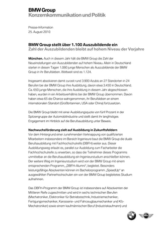 BMW Group
Konzernkommunikation und Politik

Presse-Information
25. August 2010



BMW Group stellt über 1.100 Auszubildende ein
Zahl der Auszubildenden bleibt auf hohem Niveau der Vorjahre

München. Auch in diesem Jahr hält die BMW Group die Zahl der
Neueinstellungen von Auszubildenden auf hohem Niveau. Allein in Deutschland
starten in diesen Tagen 1.080 junge Menschen als Auszubildende der BMW
Group in ihr Berufsleben Weltweit sind es 1.124.
             Berufsleben.

Insgesamt absolvieren damit zur
            bsolvieren      zurzeit rund 3.900 Azubis an 27 Standorten in 24
Berufen bei der BMW Group ihre Ausbildung, davon etwa 3.450 in Deutschland.
Ca. 650 junge Menschen, die ihre Ausbildung in diesem Jahr abgeschlossen
haben, wurden in ein Arbeitsverhältnis bei der BMW Group übernommen. Davon
haben etwa 65 die Cha
                  Chance wahrgenommen, ihr Berufsleben an einem
internationalen Standort (Großbritannien, USA oder China) fortzusetzen.
        ionalen

Die BMW Group bleibt mit einer Ausbildungsquote von fünf Prozent in der
Spitzengruppe der Automobil
                  Automobilindustrie und stellt damit ihr langfristiges
Engagement im Hinblick auf die Berufsausbildung unter Beweis.

Nachwuchsförderung zielt auf Ausbildung in Zukunftsfeldern
Vor dem Hintergrund einer zunehmenden Verknappung von qualifizierten
Mitarbeitern insbesondere im Bereich Ingenieure baut die BMW Group die duale
                   ondere
Berufsausbildung mit Fachhochschulreife (DBFH) weiter aus. Dieser
Ausbildungsweg erlaubt es, parallel zur Ausbildung zum Facharbeiter die
Fachhochschulreife zu erwerben, so dass die Teilnehmer dieses Programms
unmittelbar an die Berufsausbildung ein Ingenieurstudium ansch ießen können.
                                                         anschließen
Der weitere Weg im Ingenieurstudium wird von der BMW Group mit einem
entsprechenden Programm, „DBFH-Alumni“, begleitet. Besonders
leistungsfähige Absolventen können im Bachelorprogramm „SpeedUp“ an
                            können
ausgewählten Partnerhochschulen ein von der BMW Group begleitetes Studium
aufnehmen.

Das DBFH-Programm der BMW Group ist insbesondere auf Absolventen der
Mittleren Reife zugeschnitten und wird in sechs technischen Berufenen
(Mechatroniker, Elektroniker für Betriebstechnik, Industriemechaniker,
 Mechatroniker,
Fertigungsmechaniker, Karosserie und Fahrzeugbaumechaniker und K
                       Karosserie-                                     Kfz-
Mechatroniker) sowie einem kaufmännischen Beruf (Industriekaufmann) und
                                                     (Industriekaufmann)
 
