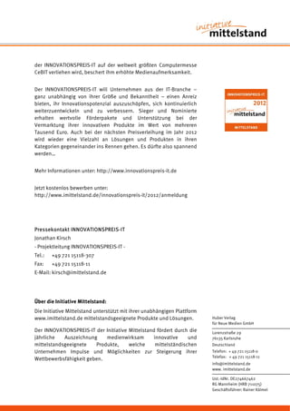 der INNOVATIONSPREIS-IT auf der weltweit größten Computermesse
CeBIT verliehen wird, beschert ihm erhöhte Medienaufmerksamkeit.


Der INNOVATIONSPREIS-IT will Unternehmen aus der IT-Branche –
ganz unabhängig von ihrer Größe und Bekanntheit – einen Anreiz
bieten, ihr Innovationspotenzial auszuschöpfen, sich kontinuierlich
weiterzuentwickeln und zu verbessern. Sieger und Nominierte
erhalten wertvolle Förderpakete und Unterstützung bei der
Vermarktung ihrer innovativen Produkte im Wert von mehreren
Tausend Euro. Auch bei der nächsten Preisverleihung im Jahr 2012
wird wieder eine Vielzahl an Lösungen und Produkten in ihren
Kategorien gegeneinander ins Rennen gehen. Es dürfte also spannend
werden…


Mehr Informationen unter: http://www.innovationspreis-it.de


Jetzt kostenlos bewerben unter:
http://www.imittelstand.de/innovationspreis-it/2012/anmeldung




Pressekontakt INNOVATIONSPREIS-IT
Jonathan Kirsch
- Projektleitung INNOVATIONSPREIS-IT -
Tel.:   +49 721 15118-307
Fax:    +49 721 15118-11
E-Mail: kirsch@imittelstand.de




Über die Initiative Mittelstand:
Die Initiative Mittelstand unterstützt mit ihrer unabhängigen Plattform
www.imittelstand.de mittelstandsgeeignete Produkte und Lösungen.          Huber Verlag
                                                                          für Neue Medien GmbH
Der INNOVATIONSPREIS-IT der Initiative Mittelstand fördert durch die      Lorenzstraße 29
jährliche   Auszeichnung    medienwirksam         innovative     und      76135 Karlsruhe
mittelstandsgeeignete   Produkte,      welche      mittelständischen      Deutschland
Unternehmen Impulse und Möglichkeiten zur Steigerung ihrer                Telefon: + 49 721 15118-0
                                                                          Telefax: + 49 721 15118-11
Wettbewerbsfähigkeit geben.
                                                                          info@imittelstand.de
                                                                          www. imittelstand.de

                                                                          Ust.-IdNr. DE274667462
                                                                          RG Mannheim (HRB 711075)
                                                                          Geschäftsführer: Rainer Kölmel
 