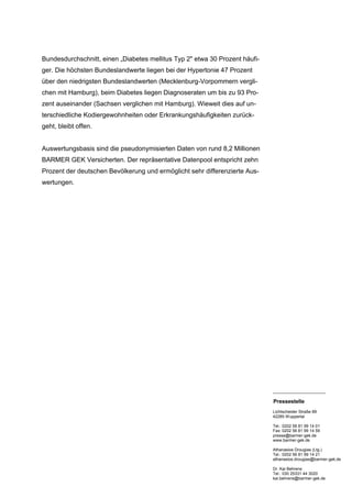 Bundesdurchschnitt, einen „Diabetes mellitus Typ 2" etwa 30 Prozent häufi-
ger. Die höchsten Bundeslandwerte liegen bei der Hypertonie 47 Prozent
über den niedrigsten Bundeslandwerten (Mecklenburg-Vorpommern vergli-
chen mit Hamburg), beim Diabetes liegen Diagnoseraten um bis zu 93 Pro-
zent auseinander (Sachsen verglichen mit Hamburg). Wieweit dies auf un-
terschiedliche Kodiergewohnheiten oder Erkrankungshäufigkeiten zurück-
geht, bleibt offen.


Auswertungsbasis sind die pseudonymisierten Daten von rund 8,2 Millionen
BARMER GEK Versicherten. Der repräsentative Datenpool entspricht zehn
Prozent der deutschen Bevölkerung und ermöglicht sehr differenzierte Aus-
wertungen.




                                                                             _______________________

                                                                             Pressestelle
                                                                             Lichtscheider Straße 89
                                                                             42285 Wuppertal

                                                                             Tel.: 0202 56 81 99 14 01
                                                                             Fax: 0202 56 81 99 14 59
                                                                             presse@barmer-gek.de
                                                                             www.barmer-gek.de

                                                                             Athanasios Drougias (Ltg.)
                                                                             Tel.: 0202 56 81 99 14 21
                                                                             athanasios.drougias@barmer-gek.de

                                                                             Dr. Kai Behrens
                                                                             Tel.: 030 25331 44 3020
                                                                             kai.behrens@barmer-gek.de
 