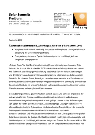 Solar Summits
                                                                                                                          Messe München GmbH
                                                                                                                          Zentralabteilung Unternehmens-PR
                                                                                                                          Messegelände

Freiburg                                                                                                                  D-81823 München
                                                                                                                          Telefon (+49 89) 949 20717
International Conference on Renewable                                                                                     Telefax (+49 89) 949-20719

and Efficient Energy Use                                                                                                  newsline@messe-muenchen.de
                                                                                                                          www.messe-muenchen.de
                                                                                                                          www.solar-summits.com



.................................................................................................................................................................................................
PRESSE-INFORMATION . PRESS-RELEASE . COMMUNIQUÉ DE PRESSE . COMUNICATO STAMPA


September 2009


Ästhetische Solarkraft mit Zukunftsgarantie beim Solar Summit 2009
       •       Kongress Solar Summit 2009 zeigt innovative und integrative Lösungsansätze zur
               Steigerung der Gebäudeenergieeffizienz
       •       Energiedachsysteme von Systaic bieten weitgehende Unabhängigkeit von
               steigenden Energiepreisen

„Solares Bauen“ ist das Kernthema beim diesjährigen internationalen Kongress Solar
Summit, der vom 14. bis 16. Oktober 2009 im Konzerthaus Freiburg bereits zum zweiten
Mal stattfindet. Die dreitägige Veranstaltung beschäftigt sich mit den äußerst wichtigen
und dringlichen bautechnischen Herausforderungen zur Integration von Solarenergie in
Gebäude. Architekten, Planer, Bauträger, Hersteller sowie Vertreter aus Forschung und
Solarindustrie diskutieren über vielfältige Fragestellungen bei der Einbindung erneuerbarer
Energien in Gebäude mit unterschiedlichsten Nutzungsbedingungen und informieren sich
über die neuesten technologischen Entwicklungen.

Gebäudeenergieeffizienz gewinnt heute im Bereich Bauen und Sanieren angesichts der
sich verschärfenden Energie- und Umweltproblematik zunehmend an Bedeutung.
Innovative und integrative Lösungsansätze sind gefragt, um den hohen Anforderungen
von Seiten der Politik gerecht zu werden. Zukunftsträchtige Lösungen bieten dabei vor
allem gebäudeintegrierte Solarsysteme wie beispielsweise Energiedächer, die einerseits
Schutz gewähren und andererseits Elektrizität und Wärme produzieren.
Eines der führenden und innovativsten Unternehmen auf dem Gebiet gebäudeintegrierter
Solardachsysteme ist die Systaic AG. Das Energiedach von Systaic ist hochqualitativ und
bietet weitgehende Unabhängigkeit von den steigenden Preisen für Strom und Wärme. Mit
dem neuen Systaic Energiedachsystem lässt sich ein kompletter Haushalt auf Basis von
 
