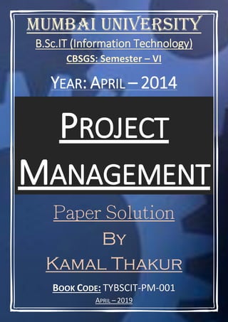 BOOK CODE: TYBSCIT-PM-001
APRIL – 2019
Mumbai University
B.Sc.IT (Information Technology)
CBSGS: Semester – VI
YEAR: APRIL – 2014
PROJECT
MANAGEMENT
By
Kamal Thakur
 