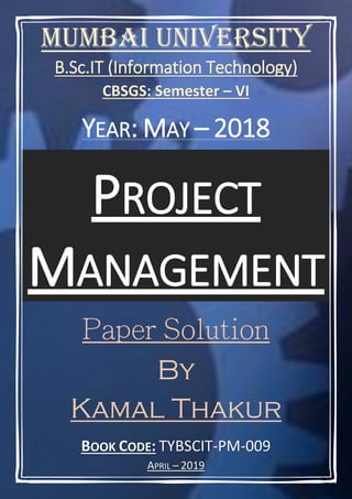 BOOK CODE: TYBSCIT-PM-009
APRIL – 2019
Mumbai University
B.Sc.IT (Information Technology)
CBSGS: Semester – VI
YEAR: MAY – 2018
PROJECT
MANAGEMENT
By
Kamal Thakur
 