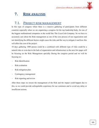 COCA-COLA ANNUAL CONGRESS 2014
105
7. RISK ANALYSIS
7.1. PROJECT RISK MANAGEMENT
In this type of congress where there is a massive gathering of participants from different
countries especially when we are organizing a congress for the top leadership body, for one of
the biggest multinational companies in the world like The Coca-Cola Company. So we have to
accurately care about the Risk management as one of the core process of our organization and
not identifying the different factors might cause the risks and the way to mitigate it and how this
will affect the cost of the project.
10 days gathering 1000 person could be a combined with different type of risks could be a
natural risks or even due to the lack of organization and infrastructure so the next few pages will
be focusing on the Risk Management specially During the congress period and we will be
focusing on :
- Risk Identification
- Risk evaluation
- Risk mitigation plan
- Contingency management
- Risk reporting and review
After these steps we ensure the management of the Risk and the impact could happen due to
this, so we could provide unforgettable experience for our customers and to avoid any delay or
insufficient actions.
 