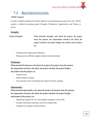 COCA-COLA ANNUAL CONGRESS 2014
106
7.2. RISK IDENTIFICATION:
SWOT Analysis
In order to identify potential risk which might be occurred during the project life cycle, SWOT
analysis is defined containing project Strengths, Weaknesses, Opportunities and Threats as
shown:
Strengths:
- Experienced in organizing Conferences
- Strong access to different supplier channels and procurement
Weaknesses:
What potential Weaknesses exist about the project, the project team, the sponsor,
the organization structure, the client, the project schedule, the project budget,
the product and the project, etc.
- Natural Crises
- Safety situation in Egypt
- Any economic crises could delay the congress from the company
Opportunities:
What potential opportunities exist about the project, the project team, the sponsor,
the organization structure, the client, the project schedule, the project budget,
and product of the project, etc.
- Organizing congress for one of the biggest companies in the world
- Use past conferences experience from the company data
- Capitalize in company existing structure
Project Strengths: What potential strengths exist about the project, the project
team, the sponsor, the organization structure, the client, the
project schedule, the project budget, the product of the project,
etc.
 