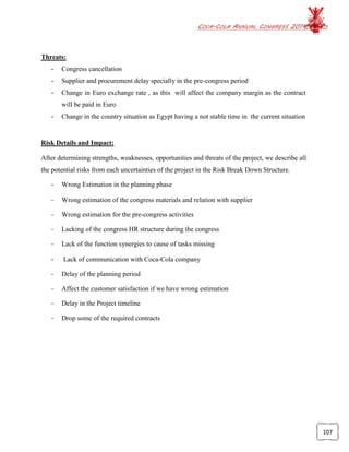 COCA-COLA ANNUAL CONGRESS 2014
107
Threats:
- Congress cancellation
- Supplier and procurement delay specially in the pre-congress period
- Change in Euro exchange rate , as this will affect the company margin as the contract
will be paid in Euro
- Change in the country situation as Egypt having a not stable time in the current situation
Risk Details and Impact:
After determining strengths, weaknesses, opportunities and threats of the project, we describe all
the potential risks from each uncertainties of the project in the Risk Break Down Structure.
- Wrong Estimation in the planning phase
- Wrong estimation of the congress materials and relation with supplier
- Wrong estimation for the pre-congress activities
- Lacking of the congress HR structure during the congress
- Lack of the function synergies to cause of tasks missing
- Lack of communication with Coca-Cola company
- Delay of the planning period
- Affect the customer satisfaction if we have wrong estimation
- Delay in the Project timeline
- Drop some of the required contracts
 