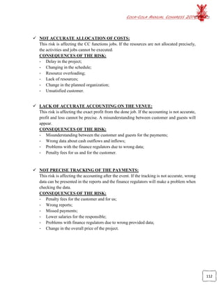 COCA-COLA ANNUAL CONGRESS 2014
112
 NOT ACCURATE ALLOCATION OF COSTS:
This risk is affecting the CC functions jobs. If the resources are not allocated precisely,
the activities and jobs cannot be executed.
CONSEQUENCES OF THE RISK:
- Delay in the project;
- Changing in the schedule;
- Resource overloading;
- Lack of resources;
- Change in the planned organization;
- Unsatisfied customer.
 LACK OF ACCURATE ACCOUNTING ON THE VENUE:
This risk is affecting the exact profit from the done job. If the accounting is not accurate,
profit and loss cannot be precise. A misunderstanding between customer and guests will
appear.
CONSEQUENCES OF THE RISK:
- Misunderstanding between the customer and guests for the payments;
- Wrong data about cash outflows and inflows;
- Problems with the finance regulators due to wrong data;
- Penalty fees for us and for the customer.
 NOT PRECISE TRACKING OF THE PAYMENTS:
This risk is affecting the accounting after the event. If the tracking is not accurate, wrong
data can be presented in the reports and the finance regulators will make a problem when
checking the data.
CONSEQUENCES OF THE RISK:
- Penalty fees for the customer and for us;
- Wrong reports;
- Missed payments;
- Lower salaries for the responsible;
- Problems with finance regulators due to wrong provided data;
- Change in the overall price of the project.
 