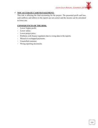 COCA-COLA ANNUAL CONGRESS 2014
113
 NOT ACCURATE CASH MANAGEMENT:
This risk is affecting the final accounting for the project. The presented profit and loss,
cash outflows and inflows in the reports are not correct and the income can be calculated
as lower one.
CONSEQUENCES OF THE RISK:
- Lower/ higher profit;
- Lower salary;
- Lower project price;
- Problems with finance regulators due to wrong data in the reports;
- Missed or overlapped payments;
- Unsatisfied customer;
- Wrong reporting documents.
 