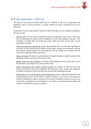 COCA-COLA ANNUAL CONGRESS 2014
11
3.7 Acceptance criteria
The project is envisioned as finished when there is a feedback for the event’s organization and
happening, when, as service providers, we realize whether the client is satisfied by the service
delivered.
In particular, there are some specific criteria by which the project will be evaluated according to
the type of event:
- Delivery time: the event has fixed dates that cannot be postponed for any reason. These have
been communicated in advance and the deadlines are strict and mandatory. Because of the
attendance of people from all around the world, neither the dates nor the place can be
susceptible to changes.
- Proper documentation and permits: proper documentation has to be delivered regarding the
main plan for each functional area involved in the project. Besides, the documents certifying
the respective permits required for conducting the event are needed as an assurance that the
event can be organized without legal issues.
- Safety warranties: the safety and security plans are required in order to assure the safety of the
attendants in all the activities involved in the event.
- Quality of lectures and workshops: the lectures and workshops must be at the same level of
the attendants; top managers from all around the world.
- Proper organization and schedule of daily activities: the activities of each day have to be
planned according to the event's magnitude and importance. Time, location and attendants'
availability and interests have to be taken into account when scheduling each day.
- High quality level in transportation and accommodation services: although transportation and
accommodation services are provided by external companies, a previous level of agreement
should be established in order to assure the client that the conditions in both services are met.
In particular, regarding the accommodation, 5 stars hotels are requested and punctuality and
comfort in transportation means are required.
 