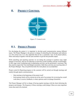 COCA-COLA ANNUAL CONGRESS 2014
130
8. PROJECT CONTROL
Figure 27- Control circle
8.1. PROJECT PHASES
For developing the project it is important to develop good communication among different
teams. The Project Manager is the person in charge of controlling the information and redirects
it to the correct area. It is also important that he has a systematic view of all project phases,
filters and analyze together with the team members to get the best possible output.
With controlling and reporting activities we are letting the customer to perform some slight
changes if necessary, that are not affecting so much the overall workflow and the overall budget.
At this stage some re-planning and re-negotiating activities can be performed is necessary. But
they need to respect the Time and Budget constraints. Both these activities are recurring tasks of
the Project Manager. They are performed after the main phases are accomplished.
Project control & Reporting progress to the customer will be carried out through meetings and
mainly through reports communications:
- Start meeting in the beginning of the project itself
- End meeting which will be carried out at the end of our project for reviewing the overall
work done, to receive feedbacks, to share opinions and to exchange formalities
The Project Manager will be in charge of having regular meetings with the client informing the
progress and changes. The frequency of these meetings could change if there are some important
issues that need to be checked.
 
