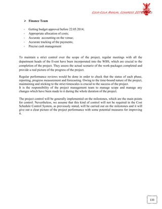 COCA-COLA ANNUAL CONGRESS 2014
133
 Finance Team
- Getting budget approval before 22.05.2014;
- Appropriate allocation of costs;
- Accurate accounting on the venue;
- Accurate tracking of the payments;
- Precise cash management
To maintain a strict control over the scope of the project, regular meetings with all the
department heads of the Event have been incorporated into the WBS, which are crucial to the
completion of the project. They assess the actual scenario of the work-packages completed and
provide a real picture of the progress of the project.
Regular performance reviews would be done in order to check that the status of each phase,
reporting, progress measurement and forecasting. Owing to the time-bound nature of the project,
maintaining and sticking to the strict timescales is crucial to the success of the project.
It is the responsibility of the project management team to manage scope and manage any
changes which have been made to it during the whole duration of the project.
The project control will be generally implemented on the milestones, which are the main points
for control. Nevertheless, we assume that this kind of control will not be required in the Cost
Schedule Control System, as previously stated, will be carried out on the milestones and it will
give out a clear picture of the project performance with some potential measures for improving
it.
 