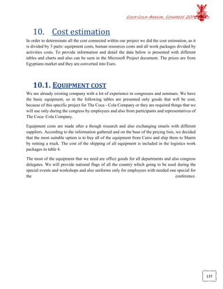 COCA-COLA ANNUAL CONGRESS 2014
137
10. Cost estimation
In order to determinate all the cost connected within our project we did the cost estimation, as it
is divided by 3 parts: equipment costs, human resources costs and all work packages divided by
activities costs. To provide information and detail the data below is presented with different
tables and charts and also can be seen in the Microsoft Project document. The prices are from
Egyptians market and they are converted into Euro.
10.1. EQUIPMENT COST
We are already existing company with a lot of experience in congresses and seminars. We have
the basic equipment, so in the following tables are presented only goods that will be cost,
because of this specific project for The Coca - Cola Company or they are required things that we
will use only during the congress by employees and also from participants and representatives of
The Coca- Cola Company.
Equipment costs are made after a though research and also exchanging emails with different
suppliers. According to the information gathered and on the base of the pricing lists, we decided
that the most suitable option is to buy all of the equipment from Cairo and ship them to Sharm
by renting a truck. The cost of the shipping of all equipment is included in the logistics work
packages in table 4.
The most of the equipment that we need are office goods for all departments and also congress
delegates. We will provide national flags of all the country which going to be used during the
special events and workshops and also uniforms only for employees with needed one special for
the conference.
 