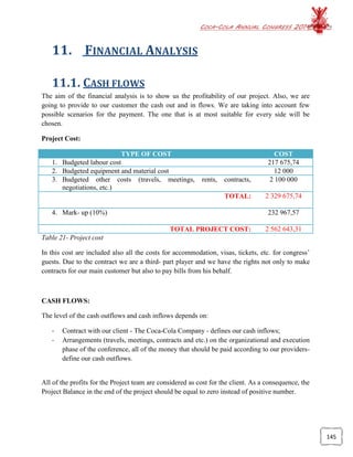 COCA-COLA ANNUAL CONGRESS 2014
145
11. FINANCIAL ANALYSIS
11.1. CASH FLOWS
The aim of the financial analysis is to show us the profitability of our project. Also, we are
going to provide to our customer the cash out and in flows. We are taking into account few
possible scenarios for the payment. The one that is at most suitable for every side will be
chosen.
Project Cost:
TYPE OF COST COST
1. Budgeted labour cost 217 675,74
2. Budgeted equipment and material cost 12 000
3. Budgeted other costs (travels, meetings, rents, contracts,
negotiations, etc.)
2 100 000
TOTAL: 2 329 675,74
4. Mark- up (10%) 232 967,57
TOTAL PROJECT COST: 2 562 643,31
Table 21- Project cost
In this cost are included also all the costs for accommodation, visas, tickets, etc. for congress’
guests. Due to the contract we are a third- part player and we have the rights not only to make
contracts for our main customer but also to pay bills from his behalf.
CASH FLOWS:
The level of the cash outflows and cash inflows depends on:
- Contract with our client - The Coca-Cola Company - defines our cash inflows;
- Arrangements (travels, meetings, contracts and etc.) on the organizational and execution
phase of the conference, all of the money that should be paid according to our providers-
define our cash outflows.
All of the profits for the Project team are considered as cost for the client. As a consequence, the
Project Balance in the end of the project should be equal to zero instead of positive number.
 