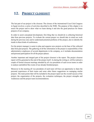COCA-COLA ANNUAL CONGRESS 2014
158
12. PROJECT CLOSEOUT
The last part of our project is the closeout. The closure of the international Coca Cola Congress
in Egypt involves a series of activities described in the WBS. The purpose of this chapter is to
assess the project and to show what we learn during it and also the good practices for future
projects of our company.
In order to assist conceptual development, first thing that we should do is collecting historical
data from previous projects. To evaluate the current project we should take in mind our work
during the previous ones and to understand potential problems of the project, also to identify the
trends in these kinds of conferences.
For the project manager is easier to plan and organize new projects on the base of the collected
data from past projects. The gathering of all the information in the project is responsibility of the
administrative employees of several departments in the company, as it includes documentation
and personal participation for all the project phases.
Another important and integral part of the project closeout is the report. The project closeout
report will be generated at the end of the project itself. As during the writing it, will be realized a
couple of formal closeout meetings attended by all vice presidents of each seven teams in order
to analyze and debrief the events of our already finished project.
Moreover in the meeting all vice presidents of each team will have an opportunity to share the
personal experiences of their teams and some other future suggestions on managing similar
projects. The main points that will be included in the project report are the overall success of the
project, the organization of the projects, the evaluation techniques, the project strengths and
weaknesses and the project team recommendations.
 