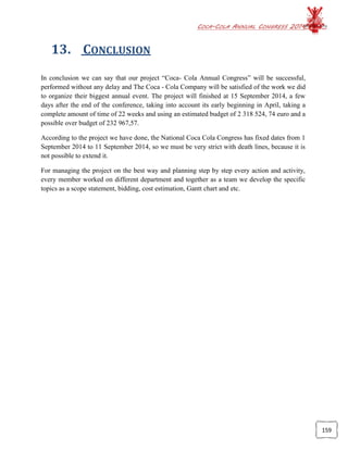COCA-COLA ANNUAL CONGRESS 2014
159
13. CONCLUSION
In conclusion we can say that our project “Coca- Cola Annual Congress” will be successful,
performed without any delay and The Coca - Cola Company will be satisfied of the work we did
to organize their biggest annual event. The project will finished at 15 September 2014, a few
days after the end of the conference, taking into account its early beginning in April, taking a
complete amount of time of 22 weeks and using an estimated budget of 2 318 524, 74 euro and a
possible over budget of 232 967,57.
According to the project we have done, the National Coca Cola Congress has fixed dates from 1
September 2014 to 11 September 2014, so we must be very strict with death lines, because it is
not possible to extend it.
For managing the project on the best way and planning step by step every action and activity,
every member worked on different department and together as a team we develop the specific
topics as a scope statement, bidding, cost estimation, Gantt chart and etc.
 