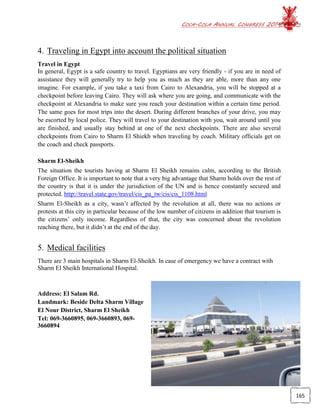 COCA-COLA ANNUAL CONGRESS 2014
165
4. Traveling in Egypt into account the political situation
Travel in Egypt
In general, Egypt is a safe country to travel. Egyptians are very friendly - if you are in need of
assistance they will generally try to help you as much as they are able, more than any one
imagine. For example, if you take a taxi from Cairo to Alexandria, you will be stopped at a
checkpoint before leaving Cairo. They will ask where you are going, and communicate with the
checkpoint at Alexandria to make sure you reach your destination within a certain time period.
The same goes for most trips into the desert. During different branches of your drive, you may
be escorted by local police. They will travel to your destination with you, wait around until you
are finished, and usually stay behind at one of the next checkpoints. There are also several
checkpoints from Cairo to Sharm El Shiekh when traveling by coach. Military officials get on
the coach and check passports.
Sharm El-Sheikh
The situation the tourists having at Sharm El Sheikh remains calm, according to the British
Foreign Office. It is important to note that a very big advantage that Sharm holds over the rest of
the country is that it is under the jurisdiction of the UN and is hence constantly secured and
protected. http://travel.state.gov/travel/cis_pa_tw/cis/cis_1108.html
Sharm El-Sheikh as a city, wasn’t affected by the revolution at all, there was no actions or
protests at this city in particular because of the low number of citizens in addition that tourism is
the citizens’ only income. Regardless of that, the city was concerned about the revolution
reaching there, but it didn’t at the end of the day.
5. Medical facilities
There are 3 main hospitals in Sharm El-Sheikh. In case of emergency we have a contract with
Sharm El Sheikh International Hospital.
Address: El Salam Rd.
Landmark: Beside Delta Sharm Village
El Nour District, Sharm El Sheikh
Tel: 069-3660895, 069-3660893, 069-
3660894
 