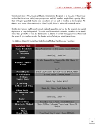 COCA-COLA ANNUAL CONGRESS 2014
166
Operational since 1997, Sharm-el-Sheikh International Hospital, is a modern 24-hour huge
medical facility with a 30-bed emergency rooms and 160 standard hospital bed capacity. More
than 60 highly-qualified Health care consultants are on call or resident at the hospital. All
doctors have an excellent command of either English, French, Italian, German or Russian.
Besides the various highly professional medical specialties served by the hospital, the dental
department is very distinguished. Given the exorbitant dental care costs elsewhere in the world,
it may be a good idea to visit the dental clinic in Sharm-el-Sheikh during your visit. Be assured
that you will get excellent service for about a tenth of what you would pay at home.
In Addition Sharm El Sheikh has the following Medical Facilities and Hospitals:
Hospital and Clinic  Address
  1st.care dental clinic   Hay el Nour in front  of delta sharm,  Sharm El Sheikh
 Ambulance
& Emergency
Dahab City, Dahab, 46617
Dahab  
Cleopatra Medical
Center
Dr. Adel Ibrahim Delta Sharm,office 238, Sharm El
Sheikh,
46619
  Dahab Hospital    Dahab City Close to the City Councel, Dahab, 46617
  Dr. Nabil Barsou    Hadaba, Sharm El Sheikh, 46619
  DrEkramy
Medical Center
Dahab City,  Dahab, 46617
& Pharmacy   
  DrSherif Salah Clinic
Dahab City Hilton Hotel, Dahab, 46617
(Hilton Hotel)   
  Dr.AhmedSadek Medi
cal
Dahab City, Dahab, 46617
Center   
  El Nour Clinic   Peace Rd, Hay El Nour,  Sharm El Sheikh
  Hyperbaric  Medical Sharm El Mina, Infront of Travco Jetty, Sharm El
Sheikh
Center  
  Marina
Dental Clinic   Peace Road, Hay El Nour,  Sharm El Sheikh
 