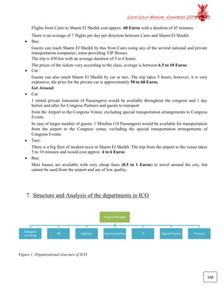 COCA-COLA ANNUAL CONGRESS 2014
168
Flights from Cairo to Sharm El Sheikh cost approx. 60 Euros with a duration of 45 minutes.
There is an average of 7 flights per day per direction between Cairo and Sharm El Sheikh
 Bus:
Guests can reach Sharm El Sheikh by bus from Cairo using any of the several national and private
transportation companies, some providing VIP Busses.
The trip is 450 km with an average duration of 5 to 6 hours.
The prices of the tickets vary according to the class, average is between 6.5 to 10 Euros.
 Car:
Guests can also reach Sharm El Sheikh by car or taxi. The trip takes 5 hours; however, it is very
expensive, the price for the private car is approximately 50 to 60 Euros.
Get Around:
 Car
1 rented private limousine (4 Passengers) would be available throughout the congress and 1 day
before and after for Congress Partners and guests to transport
from the Airport to the Congress Venue, excluding special transportation arrangements to Congress
Events
In case of larger number of guests, 1 Minibus (14 Passengers) would be available for transportation
from the airport to the Congress venue, excluding the special transportation arrangements of
Congress Events
 Taxi:
There is a big fleet of modern taxis in Sharm El Sheikh. The trip from the airport to the venue takes
5 to 10 minutes and would cost approx. 4 to 6 Euros.
 Bus:
Mini busses are available with very cheap fares (0.5 to 1 Euros) to travel around the city, but
cannot be used from the airport and are of low quality.
7. Structure and Analysis of the departments in ICO
Figure 1. Organizational structure of ICO
Project Manager
Delegate
servicing
HR Logistics Communication IT Special Events Finance
 