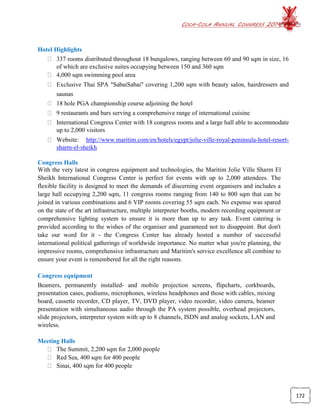 COCA-COLA ANNUAL CONGRESS 2014
172
Hotel Highlights
337 rooms distributed throughout 18 bungalows, ranging between 60 and 90 sqm in size, 16
of which are exclusive suites occupying between 150 and 360 sqm
4,000 sqm swimming pool area
Exclusive Thai SPA "SabaiSabai" covering 1,200 sqm with beauty salon, hairdressers and
saunas
18 hole PGA championship course adjoining the hotel
9 restaurants and bars serving a comprehensive range of international cuisine
International Congress Center with 18 congress rooms and a large hall able to accommodate
up to 2,000 visitors
Website: http://www.maritim.com/en/hotels/egypt/jolie-ville-royal-peninsula-hotel-resort-
sharm-el-sheikh
Congress Halls
With the very latest in congress equipment and technologies, the Maritim Jolie Ville Sharm El
Sheikh International Congress Center is perfect for events with up to 2,000 attendees. The
flexible facility is designed to meet the demands of discerning event organisers and includes a
large hall occupying 2,200 sqm, 11 congress rooms ranging from 140 to 800 sqm that can be
joined in various combinations and 6 VIP rooms covering 55 sqm each. No expense was spared
on the state of the art infrastructure, multiple interpreter booths, modern recording equipment or
comprehensive lighting system to ensure it is more than up to any task. Event catering is
provided according to the wishes of the organiser and guaranteed not to disappoint. But don't
take our word for it - the Congress Center has already hosted a number of successful
international political gatherings of worldwide importance. No matter what you're planning, the
impressive rooms, comprehensive infrastructure and Maritim's service excellence all combine to
ensure your event is remembered for all the right reasons.
Congress equipment
Beamers, permanently installed- and mobile projection screens, flipcharts, corkboards,
presentation cases, podiums, microphones, wireless headphones and those with cables, mixing
board, cassette recorder, CD player, TV, DVD player, video recorder, video camera, beamer
presentation with simultaneous audio through the PA system possible, overhead projectors,
slide projectors, interpreter system with up to 8 channels, ISDN and analog sockets, LAN and
wireless.
Meeting Halls
The Summit, 2,200 sqm for 2,000 people
Red Sea, 400 sqm for 400 people
Sinai, 400 sqm for 400 people
 