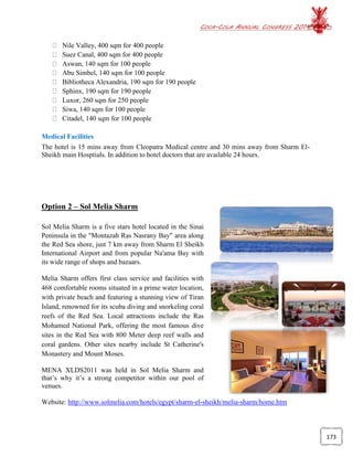 COCA-COLA ANNUAL CONGRESS 2014
173
Nile Valley, 400 sqm for 400 people
Suez Canal, 400 sqm for 400 people
Aswan, 140 sqm for 100 people
Abu Simbel, 140 sqm for 100 people
Bibliotheca Alexandria, 190 sqm for 190 people
Sphinx, 190 sqm for 190 people
Luxor, 260 sqm for 250 people
Siwa, 140 sqm for 100 people
Citadel, 140 sqm for 100 people
Medical Facilities
The hotel is 15 mins away from Cleopatra Medical centre and 30 mins away from Sharm El-
Sheikh main Hosptials. In addition to hotel doctors that are available 24 hours.
Option 2 – Sol Melia Sharm
Sol Melia Sharm is a five stars hotel located in the Sinai
Peninsula in the "Montazah Ras Nasrany Bay" area along
the Red Sea shore, just 7 km away from Sharm El Sheikh
International Airport and from popular Na'ama Bay with
its wide range of shops and bazaars.
Melia Sharm offers first class service and facilities with
468 comfortable rooms situated in a prime water location,
with private beach and featuring a stunning view of Tiran
Island, renowned for its scuba diving and snorkeling coral
reefs of the Red Sea. Local attractions include the Ras
Mohamed National Park, offering the most famous dive
sites in the Red Sea with 800 Meter deep reef walls and
coral gardens. Other sites nearby include St Catherine's
Monastery and Mount Moses.
MENA XLDS2011 was held in Sol Melia Sharm and
that’s why it’s a strong competitor within our pool of
venues.
Website: http://www.solmelia.com/hotels/egypt/sharm-el-sheikh/melia-sharm/home.htm
 