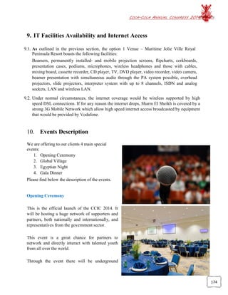 COCA-COLA ANNUAL CONGRESS 2014
174
9. IT Facilities Availability and Internet Access
9.1. As outlined in the previous section, the option 1 Venue – Maritime Jolie Ville Royal
Peninsula Resort boasts the following facilities:
Beamers, permanently installed- and mobile projection screens, flipcharts, corkboards,
presentation cases, podiums, microphones, wireless headphones and those with cables,
mixing board, cassette recorder, CD player, TV, DVD player, video recorder, video camera,
beamer presentation with simultaneous audio through the PA system possible, overhead
projectors, slide projectors, interpreter system with up to 8 channels, ISDN and analog
sockets, LAN and wireless LAN.
9.2. Under normal circumstances, the internet coverage would be wireless supported by high
speed DSL connections. If for any reason the internet drops, Sharm El Sheikh is covered by a
strong 3G Mobile Network which allow high speed internet access broadcasted by equipment
that would be provided by Vodafone.
10. Events Description
We are offering to our clients 4 main special
events:
1. Opening Ceremony
2. Global Village
3. Egyptian Night
4. Gala Dinner
Please find below the description of the events.
Opening Ceremony
This is the official launch of the CCIC 2014. It
will be hosting a huge network of supporters and
partners, both nationally and internationally, and
representatives from the government sector.
This event is a great chance for partners to
network and directly interact with talented youth
from all over the world.
Through the event there will be underground
 