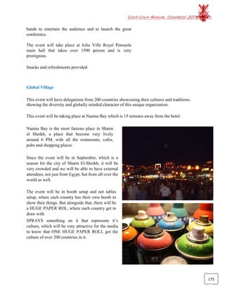 COCA-COLA ANNUAL CONGRESS 2014
175
bands to entertain the audience and to launch the great
conference.
The event will take place at Jolie Ville Royal Pensuela
main hall that takes over 1500 person and is very
prestigious.
Snacks and refreshments provided.
Global Village
This event will have delegations from 200 countries showcasing their cultures and traditions,
showing the diversity and globally minded character of this unique organization.
This event will be taking place at Naema Bay which is 15 minutes away from the hotel.
Naema Bay is the most famous place in Sharm
el Sheikh, a place that become very lively
around 6 PM, with all the restaurants, cafes,
pubs and shopping places.
Since the event will be in September, which is a
season for the city of Sharm El-Sheikh, it will be
very crowded and we will be able to have external
attendees, not just from Egypt, but from all over the
world as well.
The event will be in booth setup and not tables
setup, where each country has their own booth to
show their things. But alongside that, there will be
a HUGE PAPER ROL, where each country get to
draw with
SPRAYS something on it that represents it’s
culture, which will be very attractive for the media
to know that ONE HUGE PAPER ROLL got the
culture of over 200 countries in it.
 