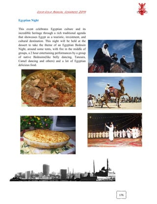 COCA-COLA ANNUAL CONGRESS 2014
176
Egyptian Night
This event celebrates Egyptian culture and its
incredible heritage through a rich traditional agenda
that showcases Egypt as a touristic, investment, and
cultural destination. This night will be held at the
dessert to take the theme of an Egyptian Bedouin
Night, around some tents, with fire in the middle of
groups, a 2 hour entertaining performances by a group
of native Bedouins(like belly dancing, Tanoura,
Camel dancing and others) and a lot of Egyptian
delicious food.
 