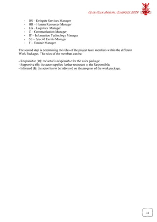 COCA-COLA ANNUAL CONGRESS 2014
17
- DS – Delegate Services Manager
- HR – Human Resources Manager
- LG – Logistics Manager
- C – Communication Manager
- IT – Information Technology Manager
- SE – Special Events Manager
- F – Finance Manager
The second step is determining the roles of the project team members within the different
Work Packages. The roles of the members can be:
- Responsible (R): the actor is responsible for the work package;
- Supportive (S): the actor supplies further resources to the Responsible;
- Informed (I): the actor has to be informed on the progress of the work package.
 