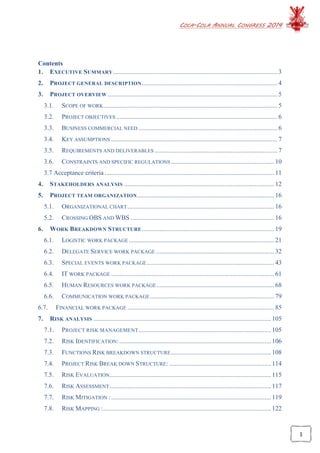 COCA-COLA ANNUAL CONGRESS 2014
1
Contents
1. EXECUTIVE SUMMARY...................................................................................................... 3
2. PROJECT GENERAL DESCRIPTION.................................................................................... 4
3. PROJECT OVERVIEW ......................................................................................................... 5
3.1. SCOPE OF WORK............................................................................................................ 5
3.2. PROJECT OBJECTIVES .................................................................................................... 6
3.3. BUSINESS COMMERCIAL NEED ...................................................................................... 6
3.4. KEY ASSUMPTIONS ....................................................................................................... 7
3.5. REQUIREMENTS AND DELIVERABLES ............................................................................ 7
3.6. CONSTRAINTS AND SPECIFIC REGULATIONS................................................................ 10
3.7 Acceptance criteria ......................................................................................................... 11
4. STAKEHOLDERS ANALYSIS ............................................................................................. 12
5. PROJECT TEAM ORGANIZATION..................................................................................... 16
5.1. ORGANIZATIONAL CHART........................................................................................... 16
5.2. CROSSING OBS AND WBS ......................................................................................... 16
6. WORK BREAKDOWN STRUCTURE.................................................................................. 19
6.1. LOGISTIC WORK PACKAGE .......................................................................................... 21
6.2. DELEGATE SERVICE WORK PACKAGE ......................................................................... 32
6.3. SPECIAL EVENTS WORK PACKAGE............................................................................... 43
6.4. IT WORK PACKAGE ..................................................................................................... 61
6.5. HUMAN RESOURCES WORK PACKAGE......................................................................... 68
6.6. COMMUNICATION WORK PACKAGE............................................................................. 79
6.7. FINANCIAL WORK PACKAGE ........................................................................................... 85
7. RISK ANALYSIS .............................................................................................................. 105
7.1. PROJECT RISK MANAGEMENT.................................................................................. 105
7.2. RISK IDENTIFICATION:.............................................................................................. 106
7.3. FUNCTIONS RISK BREAKDOWN STRUCTURE.............................................................. 108
7.4. PROJECT RISK BREAK DOWN STRUCTURE: ............................................................... 114
7.5. RISK EVALUATION.................................................................................................... 115
7.6. RISK ASSESSMENT.................................................................................................... 117
7.7. RISK MITIGATION :................................................................................................... 119
7.8. RISK MAPPING :........................................................................................................ 122
 