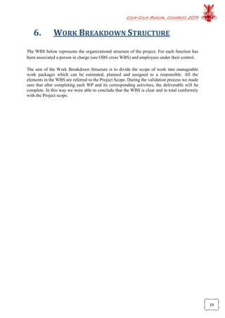 COCA-COLA ANNUAL CONGRESS 2014
19
6. WORK BREAKDOWN STRUCTURE
The WBS below represents the organizational structure of the project. For each function has
been associated a person in charge (see OBS cross WBS) and employees under their control.
The aim of the Work Breakdown Structure is to divide the scope of work into manageable
work packages which can be estimated, planned and assigned to a responsible. All the
elements in the WBS are referred to the Project Scope. During the validation process we made
sure that after completing each WP and its corresponding activities, the deliverable will be
complete. In this way we were able to conclude that the WBS is clear and in total conformity
with the Project scope.
 
