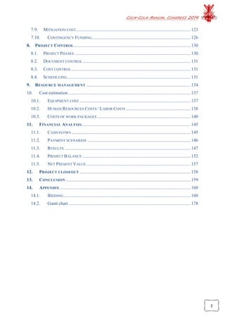 COCA-COLA ANNUAL CONGRESS 2014
2
7.9. MITIGATION COST..................................................................................................... 123
7.10. CONTINGENCY FUNDING....................................................................................... 126
8. PROJECT CONTROL....................................................................................................... 130
8.1. PROJECT PHASES ...................................................................................................... 130
8.2. DOCUMENT CONTROL............................................................................................... 131
8.3. COST CONTROL......................................................................................................... 131
8.4. SCHEDULING............................................................................................................. 131
9. RESOURCE MANAGEMENT ............................................................................................ 134
10. Cost estimation............................................................................................................ 137
10.1. EQUIPMENT COST.................................................................................................. 137
10.2. HUMAN RESOURCES COSTS / LABOR COSTS ......................................................... 138
10.3. COSTS OF WORK PACKAGES .................................................................................. 140
11. FINANCIAL ANALYSIS................................................................................................ 145
11.1. CASH FLOWS ......................................................................................................... 145
11.2. PAYMENT SCENARIOS ........................................................................................... 146
11.3. RESULTS ............................................................................................................... 147
11.4. PROJECT BALANCE ............................................................................................... 152
11.5. NET PRESENT VALUE............................................................................................ 157
12. PROJECT CLOSEOUT .................................................................................................. 158
13. CONCLUSION .............................................................................................................. 159
14. APPENDIX ................................................................................................................... 160
14.1. BIDDING................................................................................................................ 160
14.2. Gantt chart............................................................................................................ 178
 